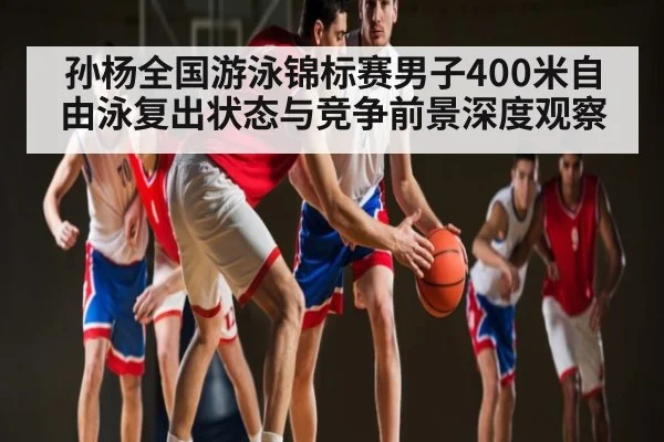 孙杨全国游泳锦标赛男子400米自由泳复出状态与竞争前景深度观察