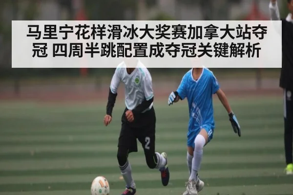马里宁花样滑冰大奖赛加拿大站夺冠 四周半跳配置成夺冠关键解析